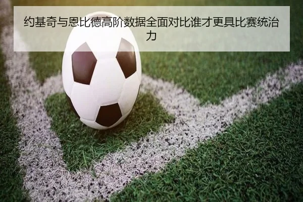 约基奇与恩比德高阶数据全面对比谁才更具比赛统治力