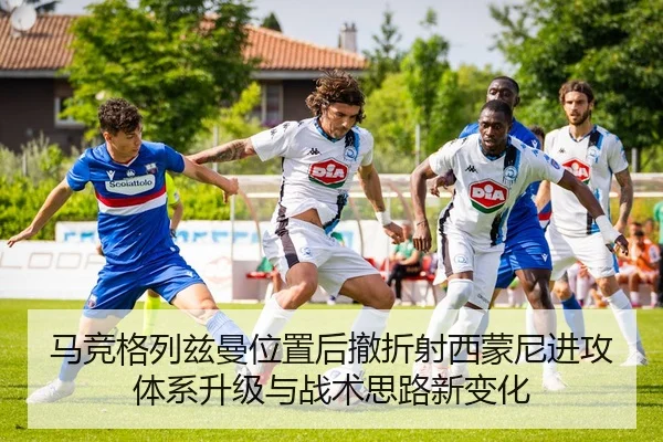 马竞格列兹曼位置后撤折射西蒙尼进攻体系升级与战术思路新变化