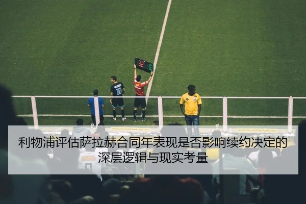 利物浦评估萨拉赫合同年表现是否影响续约决定的深层逻辑与现实考量