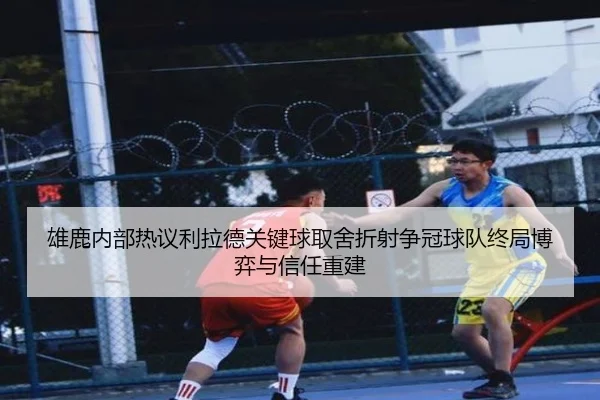 雄鹿内部热议利拉德关键球取舍折射争冠球队终局博弈与信任重建