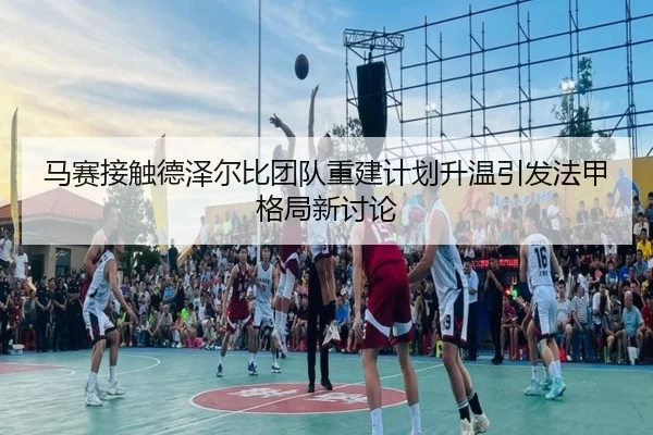 马赛接触德泽尔比团队重建计划升温引发法甲格局新讨论