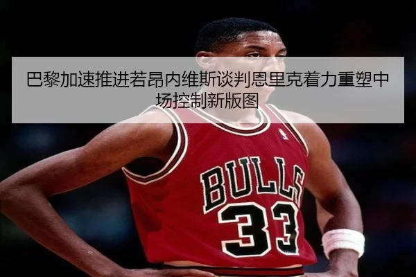 巴黎加速推进若昂内维斯谈判恩里克着力重塑中场控制新版图